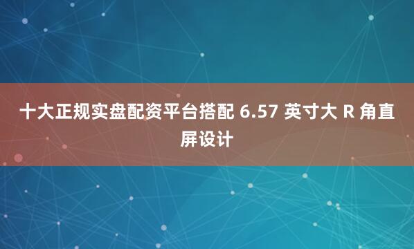 十大正规实盘配资平台搭配 6.57 英寸大 R 角直屏设计